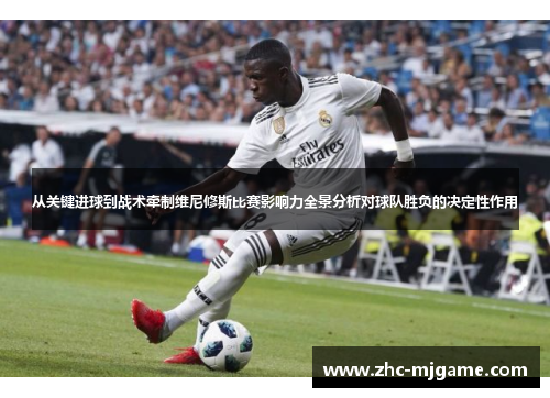 从关键进球到战术牵制维尼修斯比赛影响力全景分析对球队胜负的决定性作用
